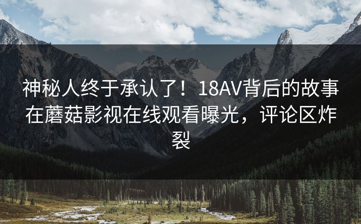 神秘人终于承认了！18AV背后的故事在蘑菇影视在线观看曝光，评论区炸裂