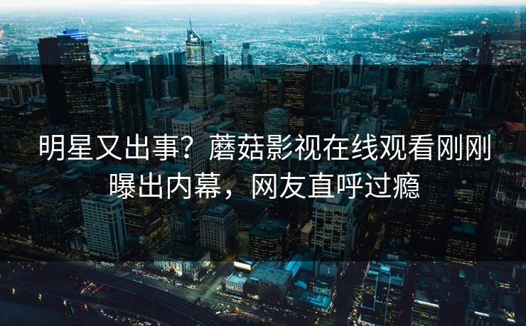 明星又出事？蘑菇影视在线观看刚刚曝出内幕，网友直呼过瘾