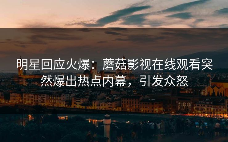 明星回应火爆：蘑菇影视在线观看突然爆出热点内幕，引发众怒