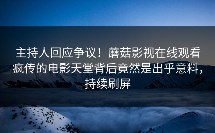 主持人回应争议！蘑菇影视在线观看疯传的电影天堂背后竟然是出乎意料，持续刷屏