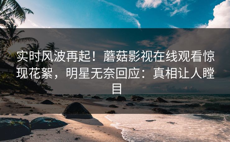 实时风波再起！蘑菇影视在线观看惊现花絮，明星无奈回应：真相让人瞠目