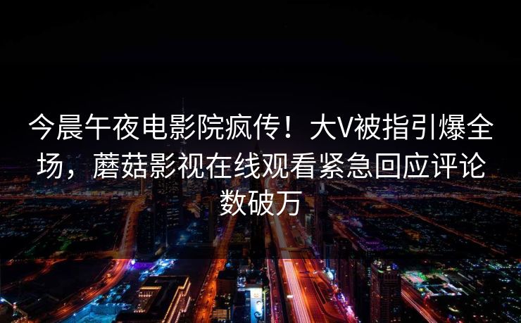 今晨午夜电影院疯传！大V被指引爆全场，蘑菇影视在线观看紧急回应评论数破万