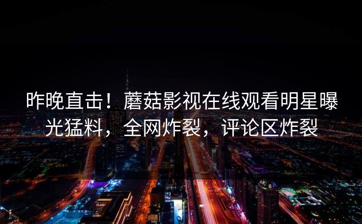 昨晚直击！蘑菇影视在线观看明星曝光猛料，全网炸裂，评论区炸裂