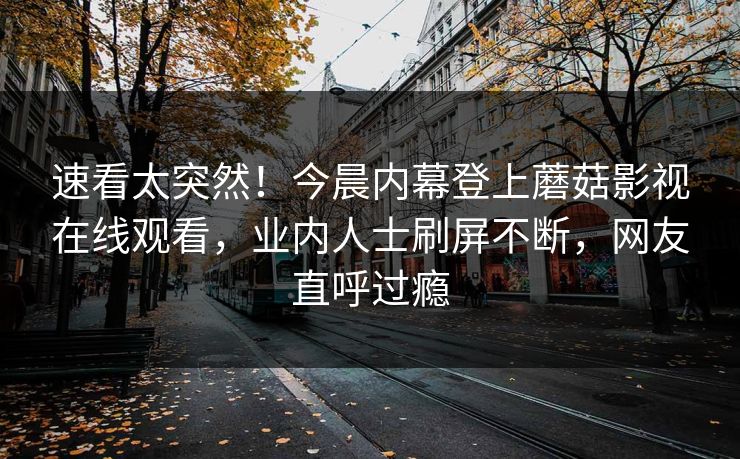 速看太突然！今晨内幕登上蘑菇影视在线观看，业内人士刷屏不断，网友直呼过瘾