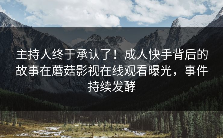 主持人终于承认了！成人快手背后的故事在蘑菇影视在线观看曝光，事件持续发酵