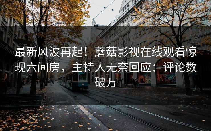 最新风波再起！蘑菇影视在线观看惊现六间房，主持人无奈回应：评论数破万