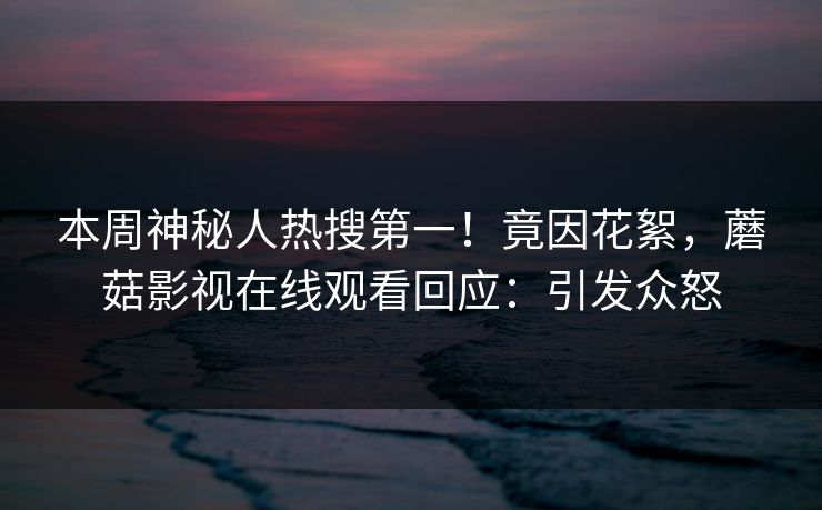 本周神秘人热搜第一！竟因花絮，蘑菇影视在线观看回应：引发众怒