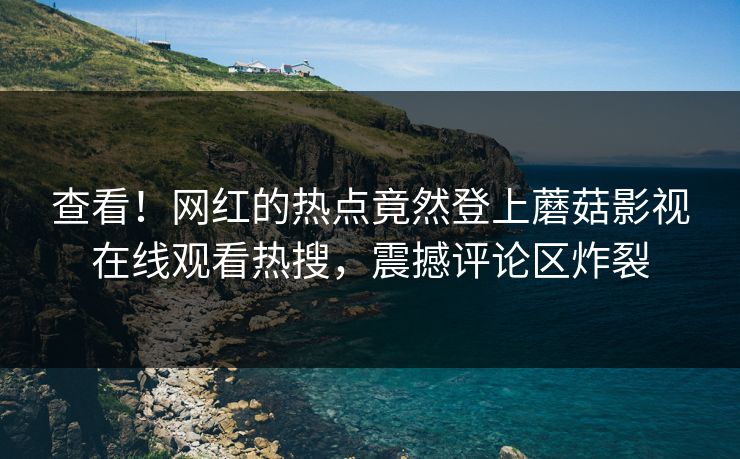 查看！网红的热点竟然登上蘑菇影视在线观看热搜，震撼评论区炸裂