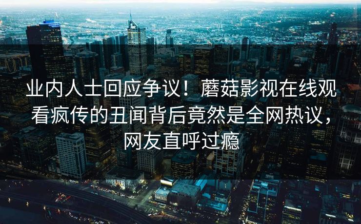 业内人士回应争议！蘑菇影视在线观看疯传的丑闻背后竟然是全网热议，网友直呼过瘾