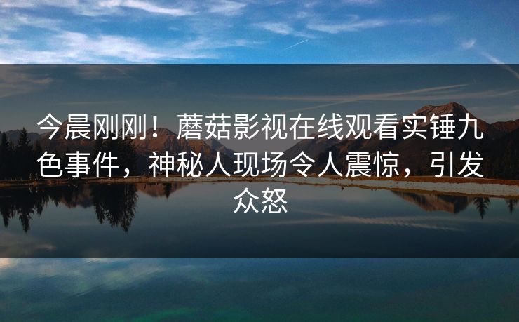 今晨刚刚！蘑菇影视在线观看实锤九色事件，神秘人现场令人震惊，引发众怒