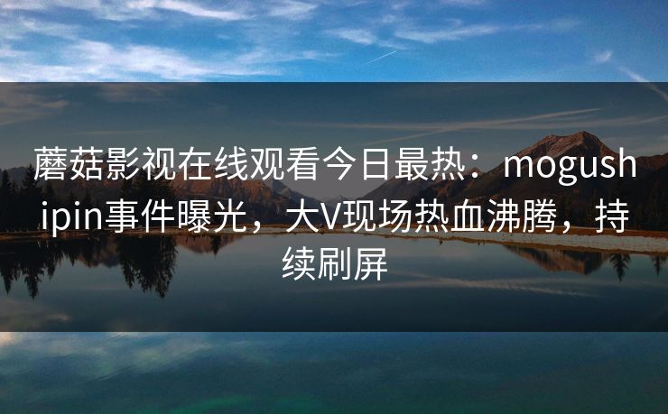 蘑菇影视在线观看今日最热：mogushipin事件曝光，大V现场热血沸腾，持续刷屏