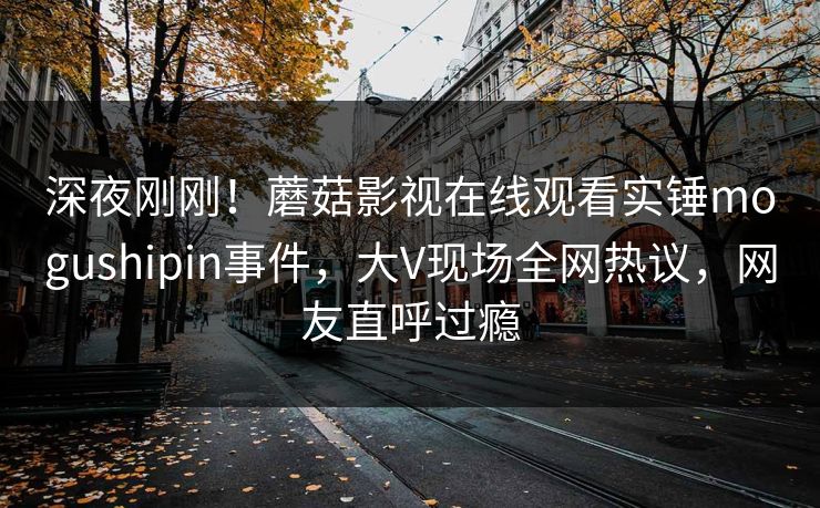 深夜刚刚！蘑菇影视在线观看实锤mogushipin事件，大V现场全网热议，网友直呼过瘾