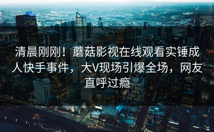 清晨刚刚！蘑菇影视在线观看实锤成人快手事件，大V现场引爆全场，网友直呼过瘾