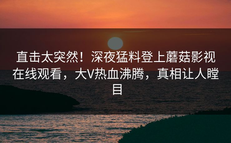 直击太突然！深夜猛料登上蘑菇影视在线观看，大V热血沸腾，真相让人瞠目