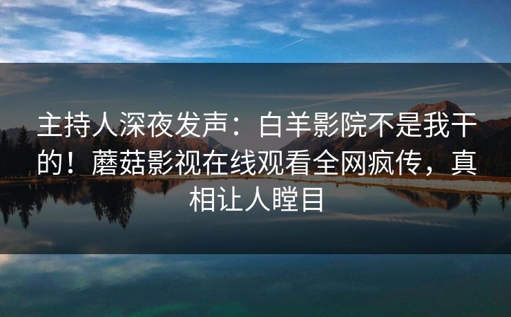主持人深夜发声：白羊影院不是我干的！蘑菇影视在线观看全网疯传，真相让人瞠目