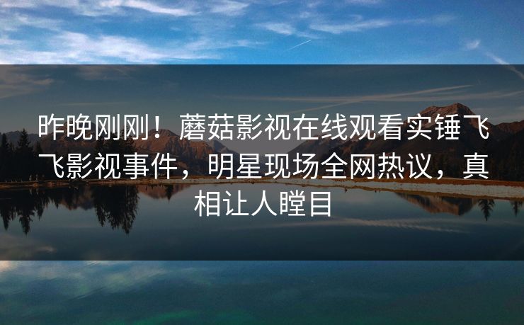 昨晚刚刚！蘑菇影视在线观看实锤飞飞影视事件，明星现场全网热议，真相让人瞠目