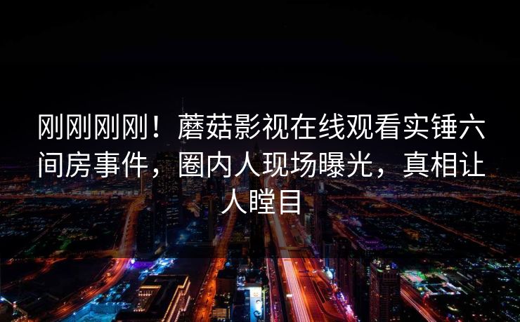 刚刚刚刚！蘑菇影视在线观看实锤六间房事件，圈内人现场曝光，真相让人瞠目