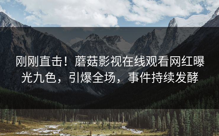 刚刚直击！蘑菇影视在线观看网红曝光九色，引爆全场，事件持续发酵