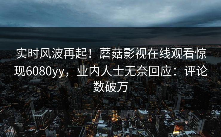 实时风波再起！蘑菇影视在线观看惊现6080yy，业内人士无奈回应：评论数破万