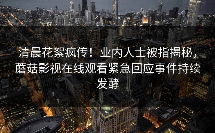 清晨花絮疯传！业内人士被指揭秘，蘑菇影视在线观看紧急回应事件持续发酵