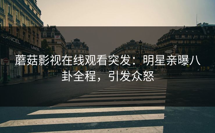 蘑菇影视在线观看突发：明星亲曝八卦全程，引发众怒