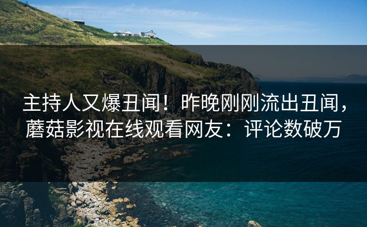 主持人又爆丑闻！昨晚刚刚流出丑闻，蘑菇影视在线观看网友：评论数破万