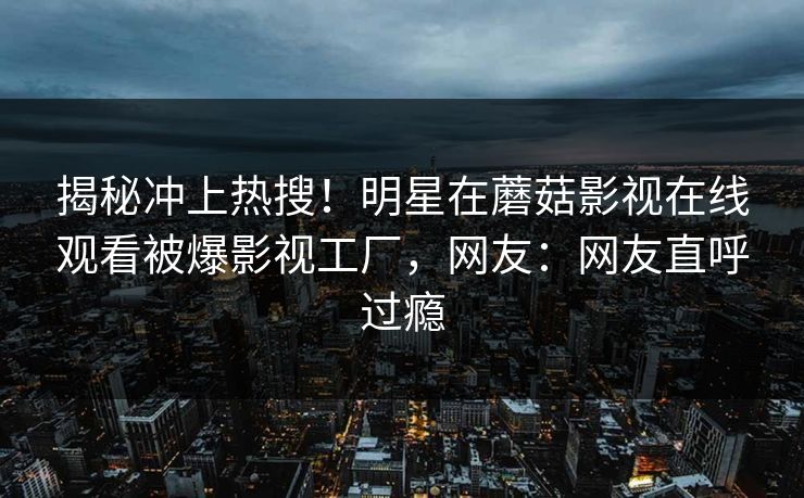 揭秘冲上热搜！明星在蘑菇影视在线观看被爆影视工厂，网友：网友直呼过瘾
