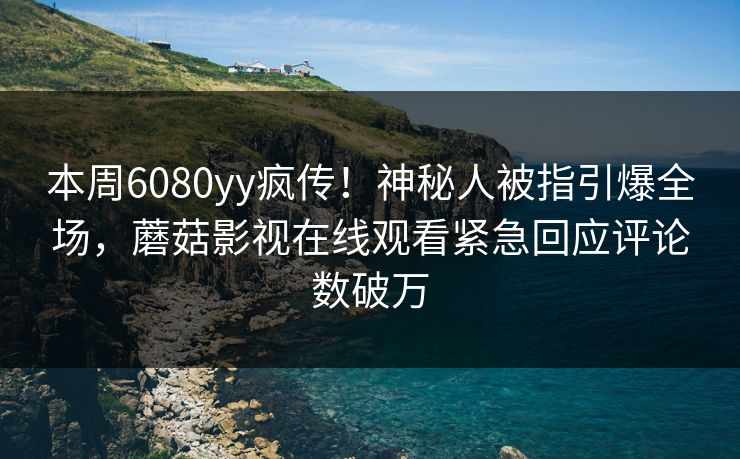 本周6080yy疯传！神秘人被指引爆全场，蘑菇影视在线观看紧急回应评论数破万