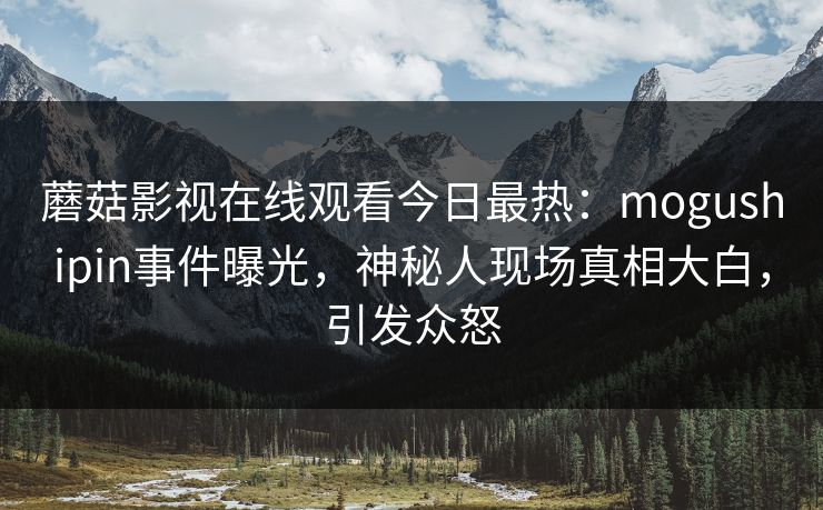 蘑菇影视在线观看今日最热：mogushipin事件曝光，神秘人现场真相大白，引发众怒
