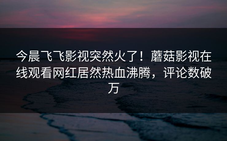 今晨飞飞影视突然火了！蘑菇影视在线观看网红居然热血沸腾，评论数破万
