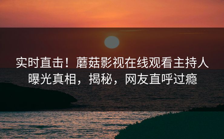 实时直击！蘑菇影视在线观看主持人曝光真相，揭秘，网友直呼过瘾