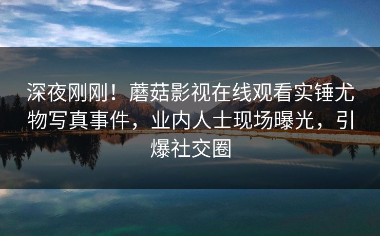 深夜刚刚！蘑菇影视在线观看实锤尤物写真事件，业内人士现场曝光，引爆社交圈