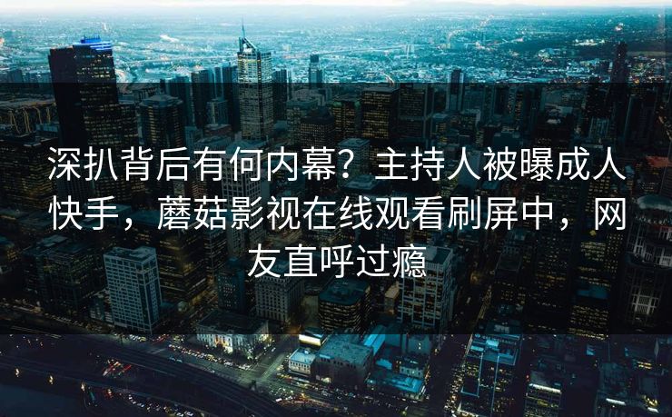 深扒背后有何内幕？主持人被曝成人快手，蘑菇影视在线观看刷屏中，网友直呼过瘾