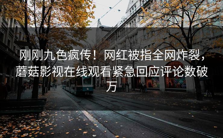 刚刚九色疯传！网红被指全网炸裂，蘑菇影视在线观看紧急回应评论数破万