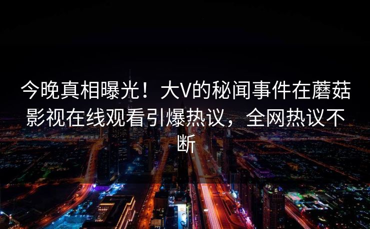 今晚真相曝光！大V的秘闻事件在蘑菇影视在线观看引爆热议，全网热议不断