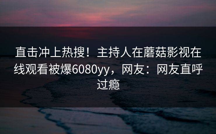 直击冲上热搜！主持人在蘑菇影视在线观看被爆6080yy，网友：网友直呼过瘾