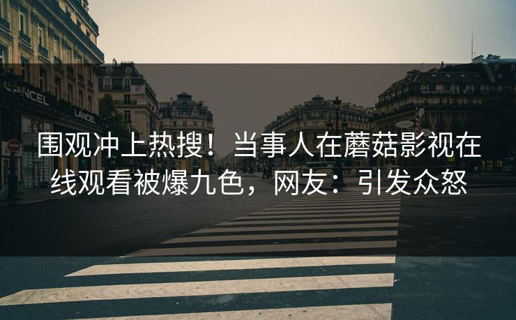围观冲上热搜！当事人在蘑菇影视在线观看被爆九色，网友：引发众怒