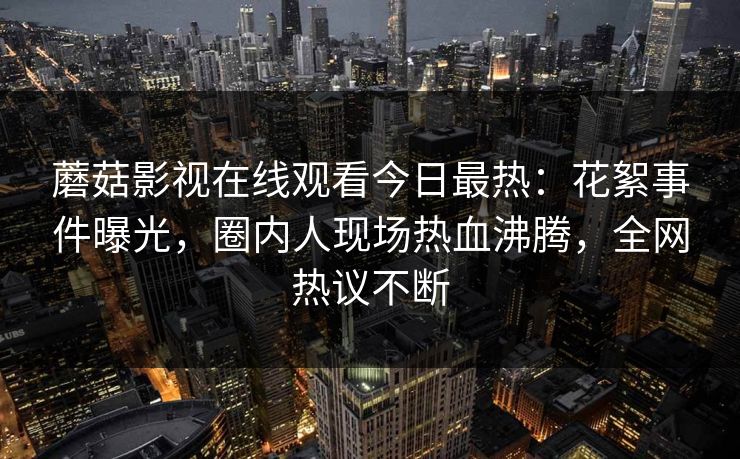 蘑菇影视在线观看今日最热：花絮事件曝光，圈内人现场热血沸腾，全网热议不断