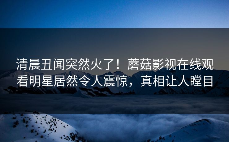 清晨丑闻突然火了！蘑菇影视在线观看明星居然令人震惊，真相让人瞠目