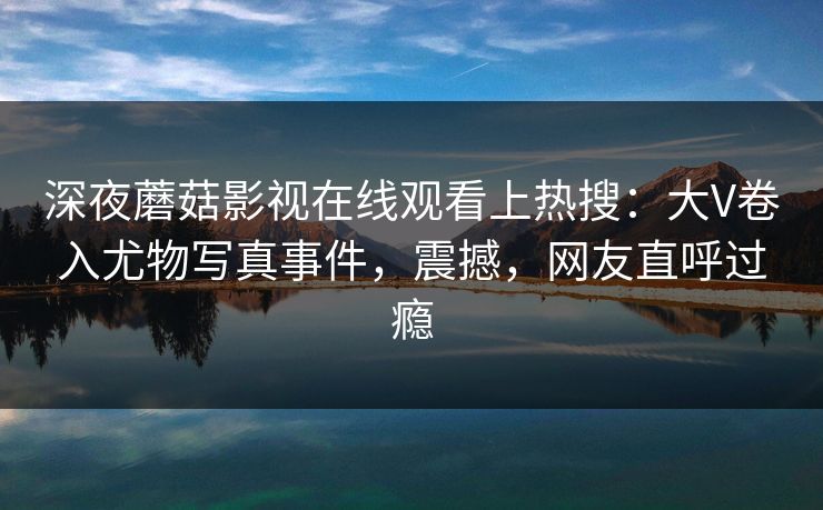 深夜蘑菇影视在线观看上热搜：大V卷入尤物写真事件，震撼，网友直呼过瘾