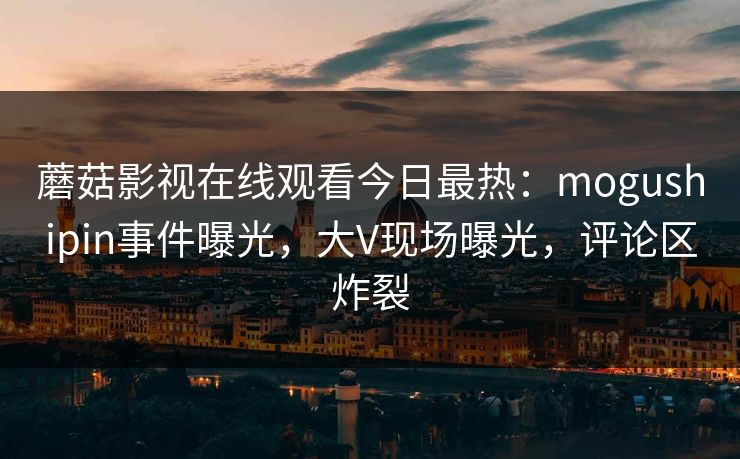 蘑菇影视在线观看今日最热：mogushipin事件曝光，大V现场曝光，评论区炸裂