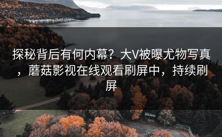探秘背后有何内幕？大V被曝尤物写真，蘑菇影视在线观看刷屏中，持续刷屏