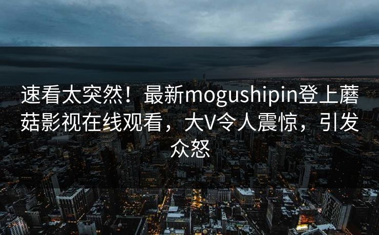 速看太突然！最新mogushipin登上蘑菇影视在线观看，大V令人震惊，引发众怒