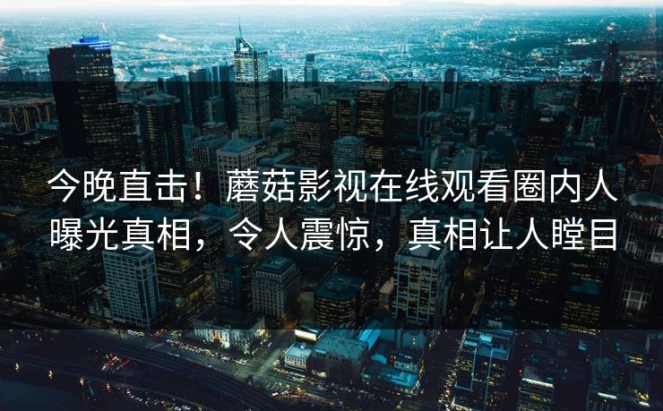 今晚直击！蘑菇影视在线观看圈内人曝光真相，令人震惊，真相让人瞠目
