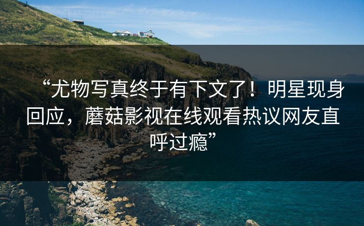 “尤物写真终于有下文了！明星现身回应，蘑菇影视在线观看热议网友直呼过瘾”
