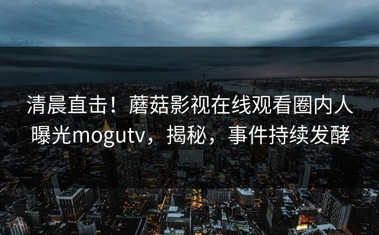 清晨直击！蘑菇影视在线观看圈内人曝光mogutv，揭秘，事件持续发酵