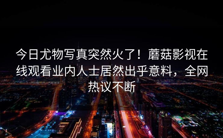 今日尤物写真突然火了！蘑菇影视在线观看业内人士居然出乎意料，全网热议不断