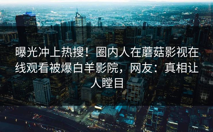 曝光冲上热搜！圈内人在蘑菇影视在线观看被爆白羊影院，网友：真相让人瞠目