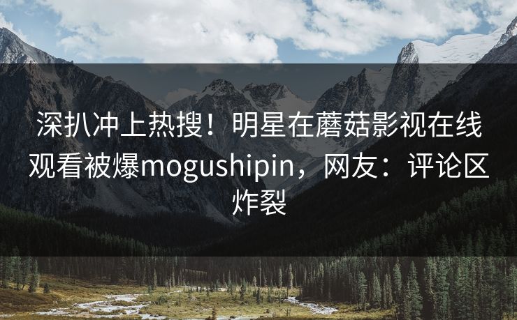 深扒冲上热搜！明星在蘑菇影视在线观看被爆mogushipin，网友：评论区炸裂