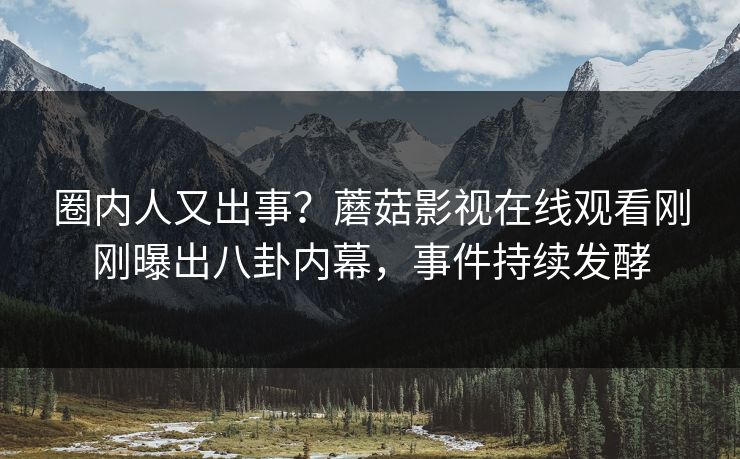 圈内人又出事？蘑菇影视在线观看刚刚曝出八卦内幕，事件持续发酵
